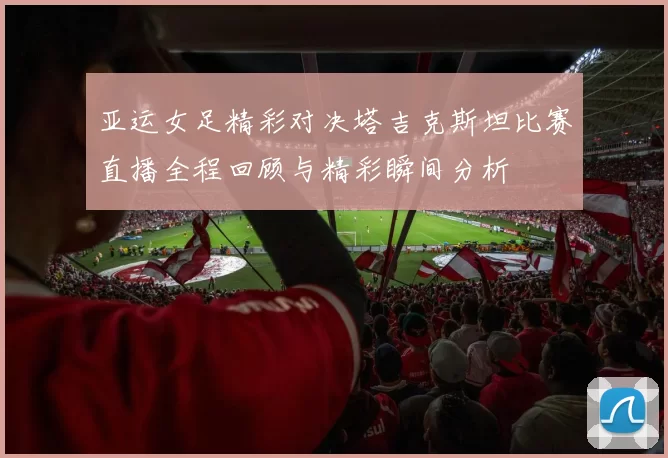 亚运女足精彩对决塔吉克斯坦比赛直播全程回顾与精彩瞬间分析