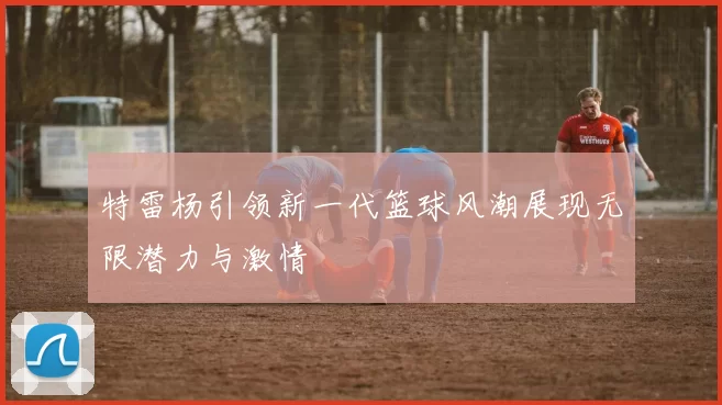 特雷杨引领新一代篮球风潮展现无限潜力与激情