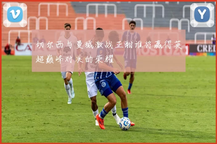 切尔西与曼城激战正酣谁将赢得英超巅峰对决的荣耀