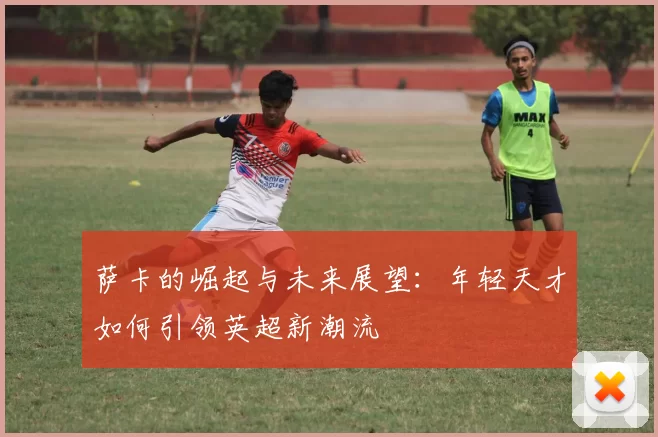 萨卡的崛起与未来展望：年轻天才如何引领英超新潮流
