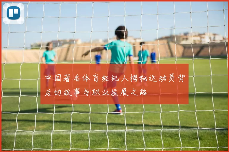 中国著名体育经纪人揭秘运动员背后的故事与职业发展之路