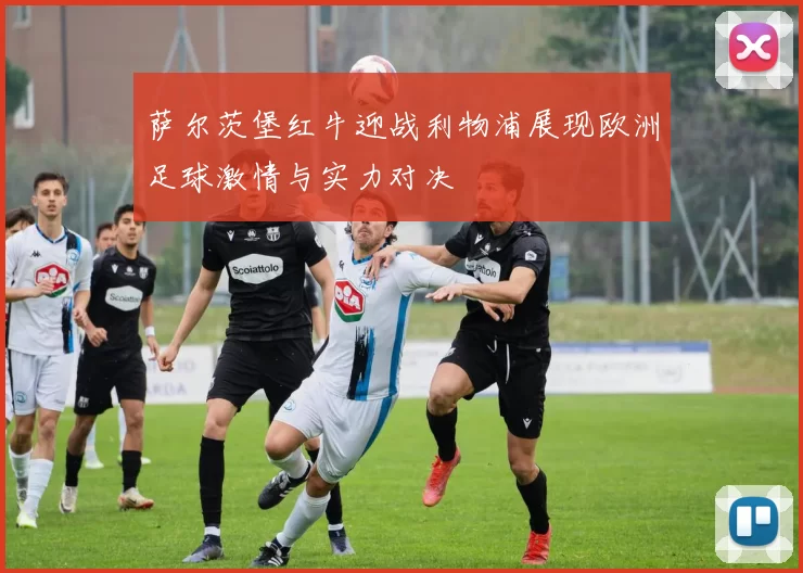 萨尔茨堡红牛迎战利物浦展现欧洲足球激情与实力对决