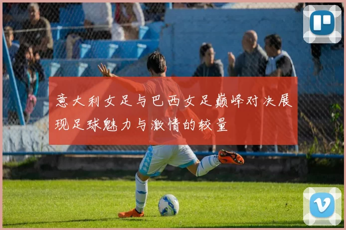 意大利女足与巴西女足巅峰对决展现足球魅力与激情的较量