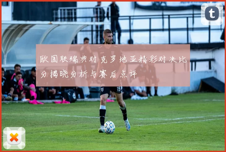 欧国联瑞典对克罗地亚精彩对决比分揭晓分析与赛后点评