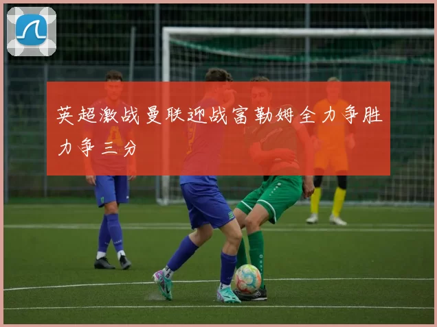 英超激战曼联迎战富勒姆全力争胜力争三分